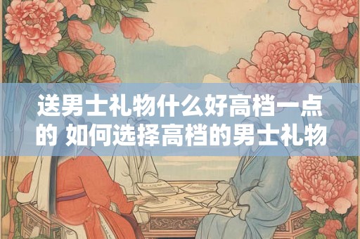 送男士礼物什么好高档一点的 如何选择高档的男士礼物