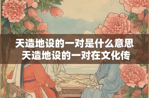 天造地设的一对是什么意思 天造地设的一对在文化传承中具有什么特殊意义