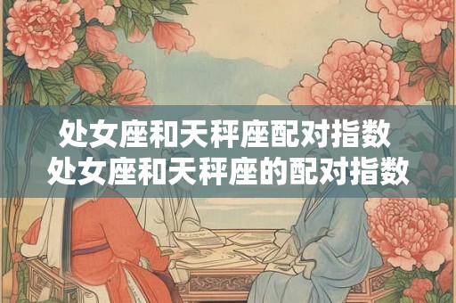 处女座和天秤座配对指数 处女座和天秤座的配对指数高吗