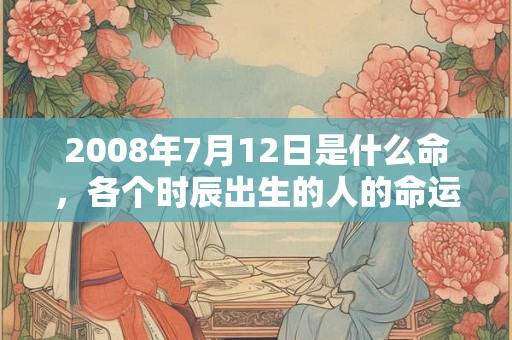 2008年7月12日是什么命,各个时辰出生的人的命运 2008年7月12日是什么命,各个时辰出生的人的命运