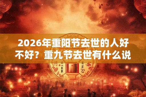 2026年重阳节去世的人好不好?重九节去世有什么说法? 2026年重阳节去世的人好不好?重九节去世有什么说法?
