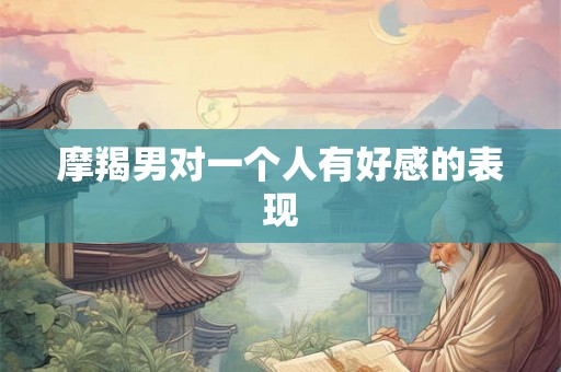摩羯男对一个人有好感的表现