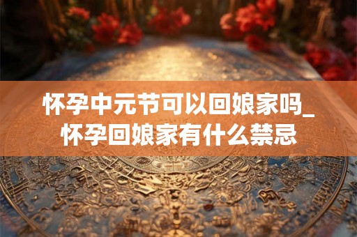 怀孕中元节可以回娘家吗_怀孕回娘家有什么禁忌