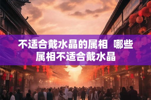 不适合戴水晶的属相  哪些属相不适合戴水晶