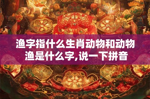 渔字指什么生肖动物和动物 渔是什么字,说一下拼音