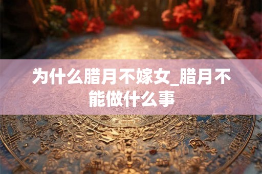 为什么腊月不嫁女_腊月不能做什么事