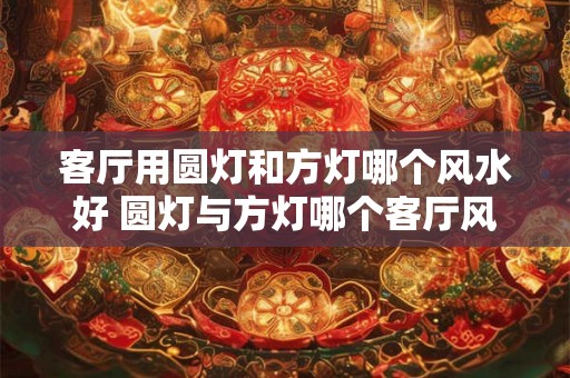 客厅用圆灯和方灯哪个风水好 圆灯与方灯哪个客厅风水佳 客厅用圆灯和方灯哪个风水好 圆灯与方灯哪个客厅风水佳
