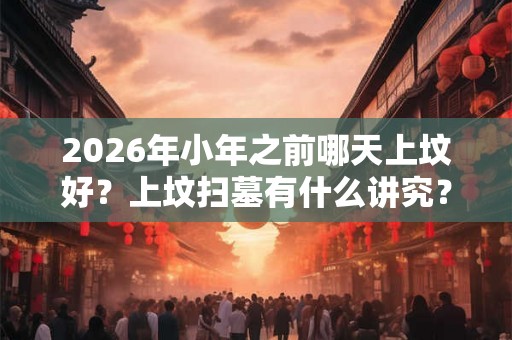 2026年小年之前哪天上坟好？上坟扫墓有什么讲究？