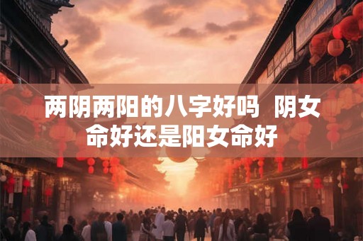 两阴两阳的八字好吗  阴女命好还是阳女命好