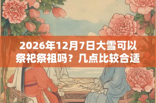 2026年12月7日大雪可以祭祀祭祖吗？几点比较合适？