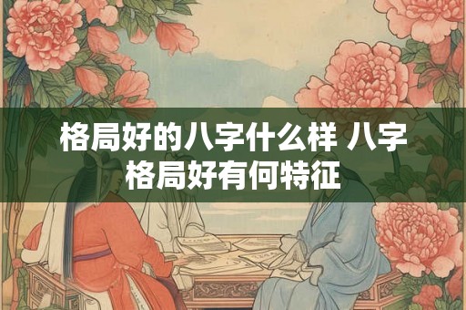 格局好的八字什么样 八字格局好有何特征 格局好的八字什么样 八字格局好有何特征