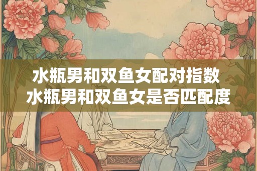 水瓶男和双鱼女配对指数 水瓶男和双鱼女是否匹配度高