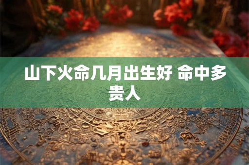 山下火命几月出生好 命中多贵人
