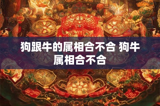 狗跟牛的属相合不合 狗牛属相合不合 狗跟牛的属相合不合 狗牛属相合不合