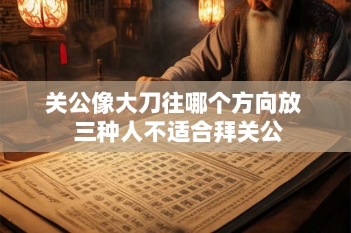 关公像大刀往哪个方向放  三种人不适合拜关公