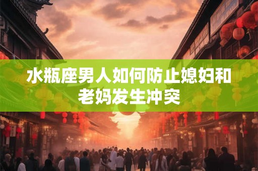 水瓶座男人如何防止媳妇和老妈发生冲突 水瓶座男人如何防止媳妇和老妈发生冲突