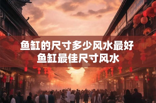 鱼缸的尺寸多少风水最好 鱼缸最佳尺寸风水