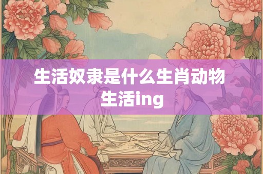 生活奴隶是什么生肖动物 生活ing