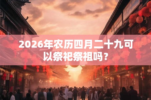 2026年农历四月二十九可以祭祀祭祖吗? 2026年农历四月二十九可以祭祀祭祖吗?