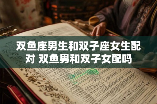 双鱼座男生和双子座女生配对 双鱼男和双子女配吗 双鱼座男生和双子座女生配对 双鱼男和双子女配吗