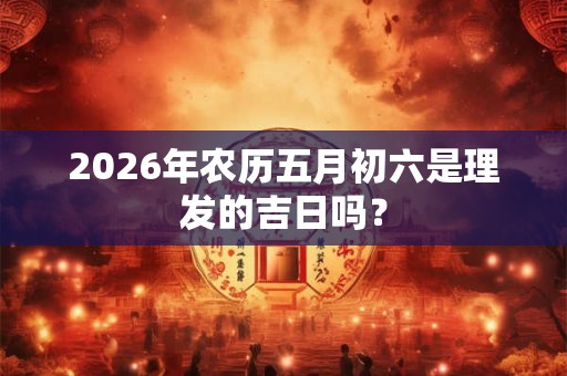 2026年农历五月初六是理发的吉日吗? 2026年农历五月初六是理发的吉日吗?