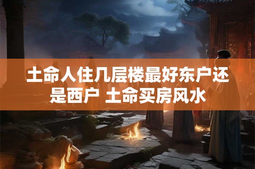 土命人住几层楼最好东户还是西户 土命买房风水