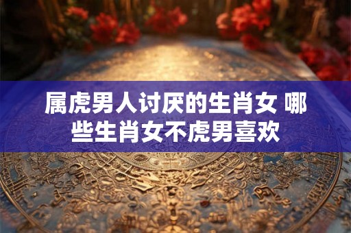 属虎男人讨厌的生肖女 哪些生肖女不虎男喜欢