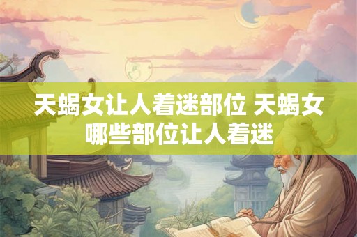 天蝎女让人着迷部位 天蝎女哪些部位让人着迷