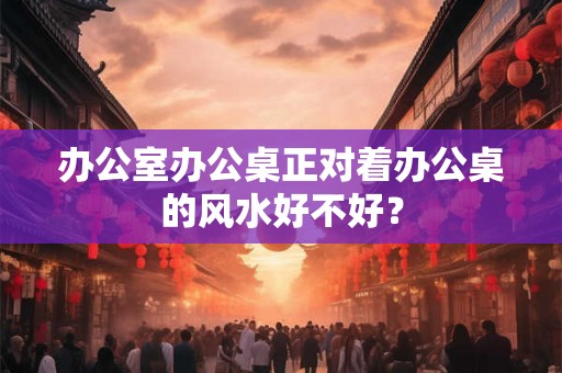 办公室办公桌正对着办公桌的风水好不好？