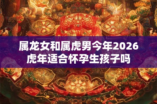 属龙女和属虎男今年2026虎年适合怀孕生孩子吗