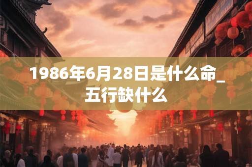 1986年6月28日是什么命_五行缺什么 1986年6月28日是什么命_五行缺什么
