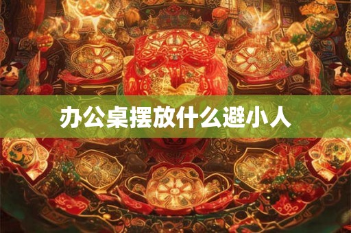 办公桌摆放什么避小人 办公桌摆放什么避小人