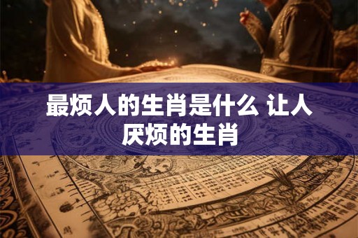 最烦人的生肖是什么 让人厌烦的生肖