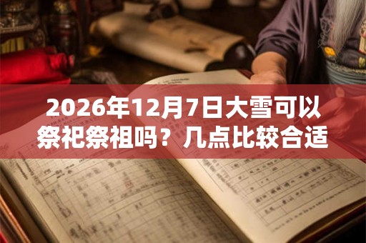 2026年12月7日大雪可以祭祀祭祖吗？几点比较合适？