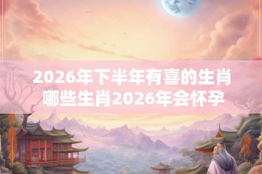 2026年下半年有喜的生肖 哪些生肖2026年会怀孕