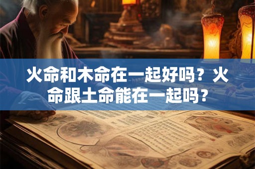火命和木命在一起好吗？火命跟土命能在一起吗？