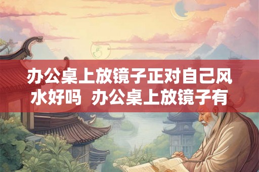 办公桌上放镜子正对自己风水好吗  办公桌上放镜子有什么风水讲究