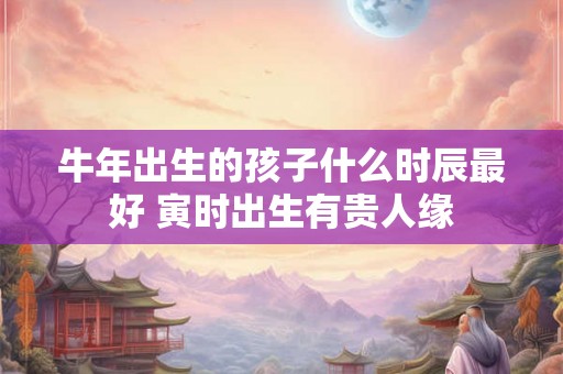 牛年出生的孩子什么时辰最好 寅时出生有贵人缘