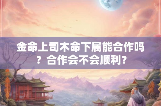 金命上司木命下属能合作吗？合作会不会顺利？