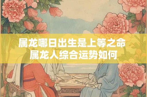 属龙哪日出生是上等之命 属龙人综合运势如何