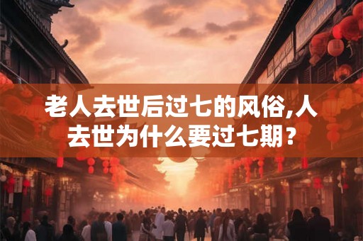 老人去世后过七的风俗,人去世为什么要过七期？