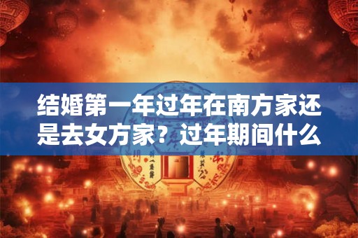 结婚第一年过年在南方家还是去女方家？过年期间什么时候可以回娘家？