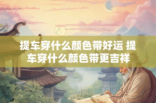 提车穿什么颜色带好运 提车穿什么颜色带更吉祥 提车穿什么颜色带好运 提车穿什么颜色带更吉祥