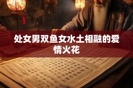 处女男双鱼女水土相融的爱情火花 处女男双鱼女水土相融的爱情火花