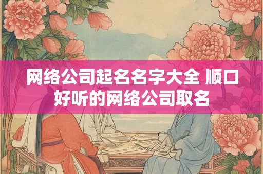 网络公司起名名字大全 顺口好听的网络公司取名 网络公司起名名字大全 顺口好听的网络公司取名