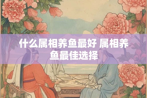 什么属相养鱼最好 属相养鱼最佳选择 什么属相养鱼最好 属相养鱼最佳选择