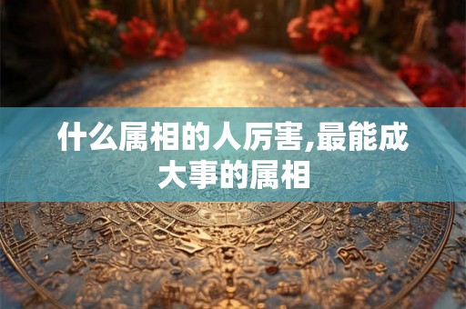 什么属相的人厉害,最能成大事的属相