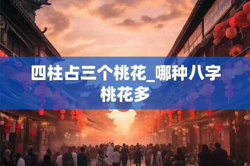 四柱占三个桃花_哪种八字桃花多 四柱占三个桃花_哪种八字桃花多