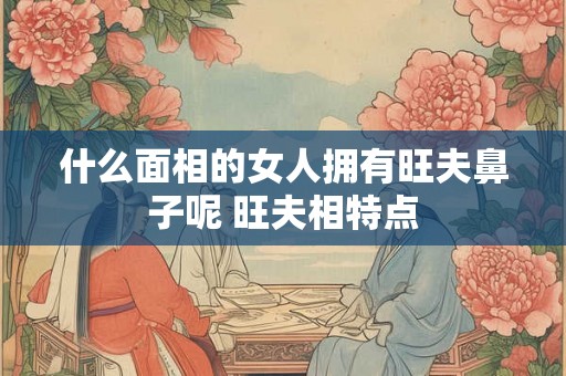 什么面相的女人拥有旺夫鼻子呢 旺夫相特点