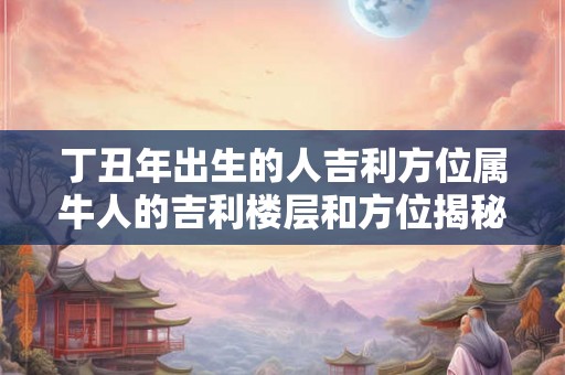 丁丑年出生的人吉利方位属牛人的吉利楼层和方位揭秘